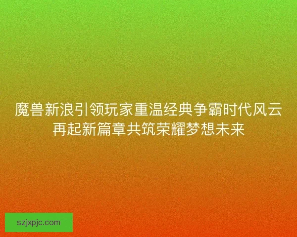 魔兽新浪引领玩家重温经典争霸时代风云再起新篇章共筑荣耀梦想未来