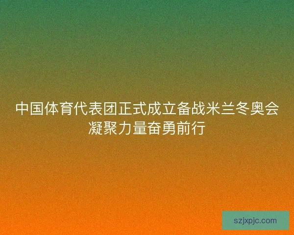 中国体育代表团正式成立备战米兰冬奥会凝聚力量奋勇前行