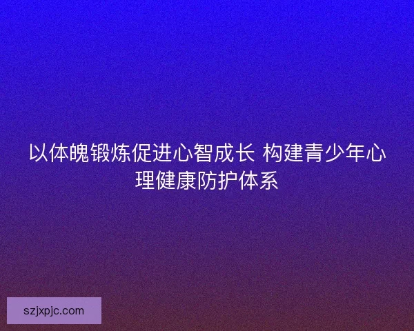 以体魄锻炼促进心智成长 构建青少年心理健康防护体系