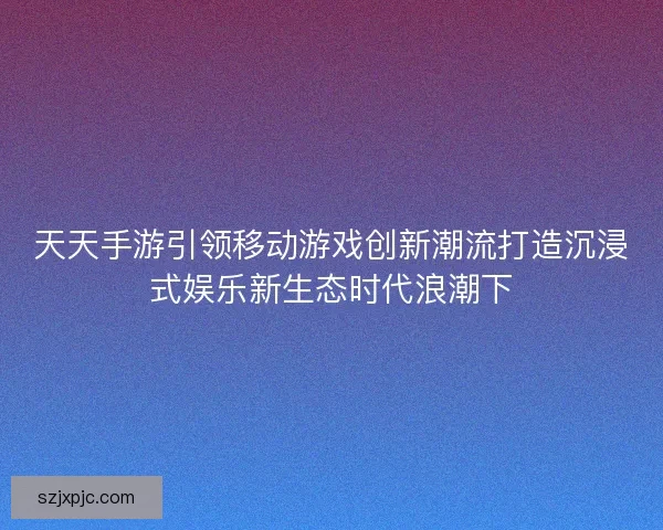天天手游引领移动游戏创新潮流打造沉浸式娱乐新生态时代浪潮下