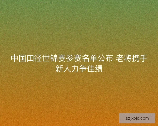 中国田径世锦赛参赛名单公布 老将携手新人力争佳绩