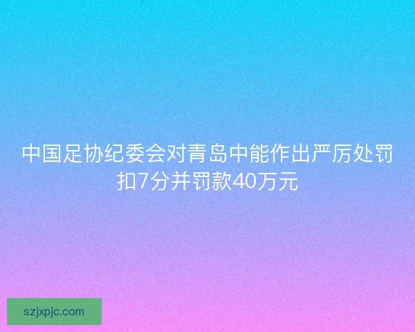 中国足协纪委会对青岛中能作出严厉处罚扣7分并罚款40万元