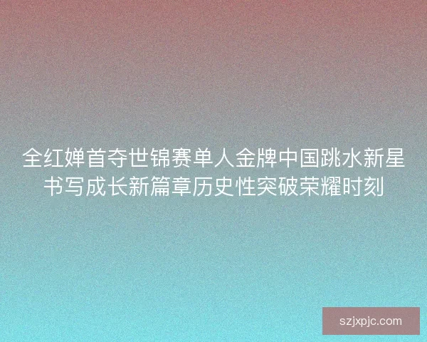 全红婵首夺世锦赛单人金牌中国跳水新星书写成长新篇章历史性突破荣耀时刻